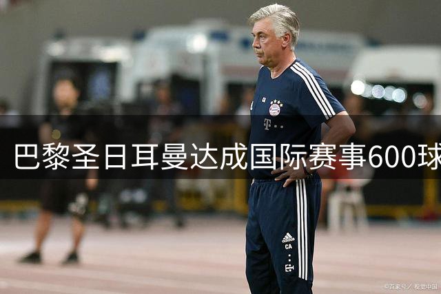 巴黎圣日耳曼达成国际赛事600球大关